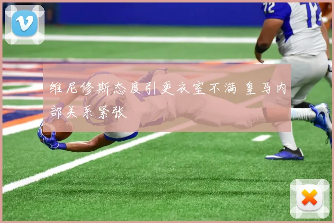 维尼修斯态度引更衣室不满 皇马内部关系紧张