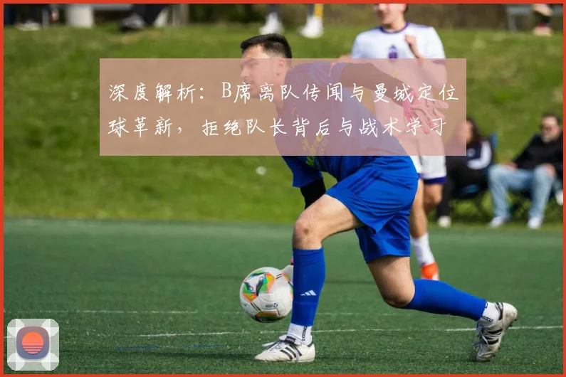 深度解析:B席离队传闻与曼城定位球革新,拒绝队长背后与战术学习成关键