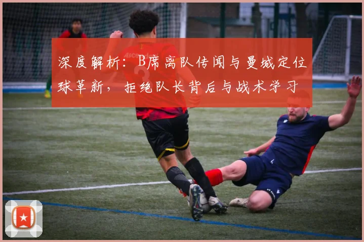 深度解析：B席离队传闻与曼城定位球革新，拒绝队长背后与战术学习成关键