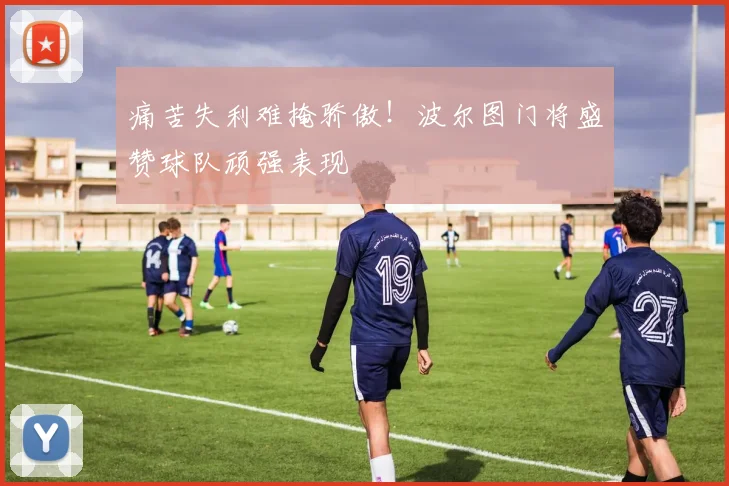 痛苦失利难掩骄傲！波尔图门将盛赞球队顽强表现