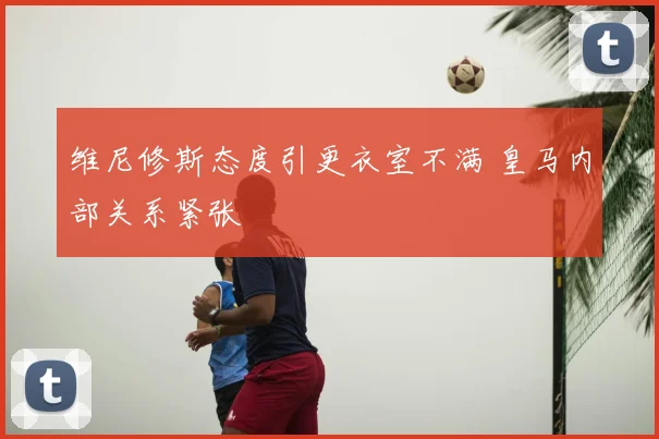 维尼修斯态度引更衣室不满 皇马内部关系紧张