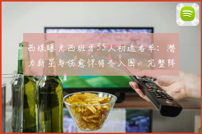 西媒曝光西班牙55人初选名单：潜力新星与伤愈悍将齐入围，完整阵容引热议