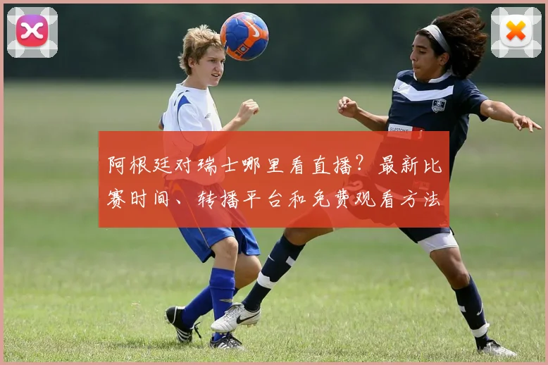 阿根廷对瑞士哪里看直播？最新比赛时间、转播平台和免费观看方法汇总