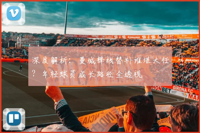 深度解析:曼城锋线替补谁堪大任?年轻球员成长路径全透视
