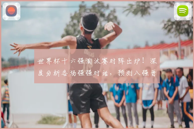 世界杯十六强淘汰赛对阵出炉！深度分析各场强强对话，预测八强晋级关键。
